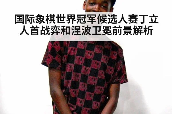 国际象棋世界冠军候选人赛丁立人首战弈和涅波卫冕前景解析